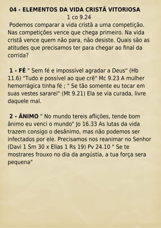 04 - ELEMENTOS DA VIDA CRISTÃ VITORIOSA
1 co 9.24
Podemos comparar a vida cristã a uma competição.
Nas competições vence que chega primeiro. Na vida
cristã vence quem não para, não desiste. Quais são as
atitudes que precisamos ter para chegar ao ﬁnal da
corrida?
1 - FÉ " Sem fé e impossível agradar a Deus" (Hb
11.6) "Tudo e possível ao que crê" Mc 9.23 A mulher
hemorrágica tinha fé ; " Se tão somente eu tocar em
suas vestes sararei" (Mt 9.21) Ela se via curada, livre
daquele mal.
2 - ÂNIMO " No mundo tereis aﬂições, tende bom
ânimo eu venci o mundo" Jo 16.33 As lutas da vida
trazem consigo o desânimo, mas não podemos ser
infectados por ele. Precisamos nos reanimar no Senhor
(Davi 1 Sm 30 x Elias 1 Rs 19) Pv 24.10 " Se te
mostrares frouxo no dia da angústia, a tua força sera
pequena"
 