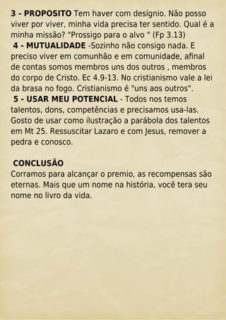 3 - PROPOSITO Tem haver com desígnio. Não posso
viver por viver, minha vida precisa ter sentido. Qual é a
minha missão? "Prossigo para o alvo " (Fp 3.13)
4 - MUTUALIDADE -Sozinho não consigo nada. E
preciso viver em comunhão e em comunidade, aﬁnal
de contas somos membros uns dos outros , membros
do corpo de Cristo. Ec 4.9-13. No cristianismo vale a lei
da brasa no fogo. Cristianismo é "uns aos outros".
5 - USAR MEU POTENCIAL - Todos nos temos
talentos, dons, competências e precisamos usa-las.
Gosto de usar como ilustração a parábola dos talentos
em Mt 25. Ressuscitar Lazaro e com Jesus, remover a
pedra e conosco.
CONCLUSÃO
Corramos para alcançar o premio, as recompensas são
eternas. Mais que um nome na história, você tera seu
nome no livro da vida.
 