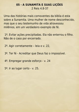 05 - A SUNAMITA E SUAS LIÇÕES
2 Reis 4.8-37
Uma das histórias mais comoventes da bíblia é esta
sobre a Sunamita. Uma mulher de nome desconhecido,
mas que o seu testemunho de vida atravessou
milênios, em um verdadeiro exemplo de fé.
1º. Evitar ações precipitadas. Ela não enterrou o ﬁlho.
Não de o caso por encerrado.
2º. Agir corretamente – leia o v. 22,
3º. Ter fé - Acreditar que Deus faz o impossível.
4º. Empregar grande esforço - v. 24
5º. Ir ao lugar certo - v. 25.
 