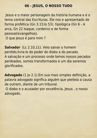 06 - JESUS, O NOSSO TUDO
Jesus e o maior personagem da história humana e é o
tema central das Escrituras. Ele nos e apresentado de
forma profética (Gn 3.15;Is 53), tipológica (Gn 6 - A
arca, Gn 22 Isaque, cordeiro) e de forma
pessoal(evangelhos).
O que Jesus é para mim ?
Salvador (Lc 2.10,11). Veio salvar o homem
perdido,livra-lo do poder do diabo e do pecado.
A salvação e um processo onde temos nossos pecados
perdoados, somos transformados e um dia seremos
gloriﬁcados.
Advogado (1 Jo 2.1).Em sua mais simples deﬁnição, a
palavra advogado signiﬁca alguém que pleiteia a causa
de outrem, diante de um tribunal.
O diabo e o acusador por excelência, Jesus , o nosso
advogado.
 