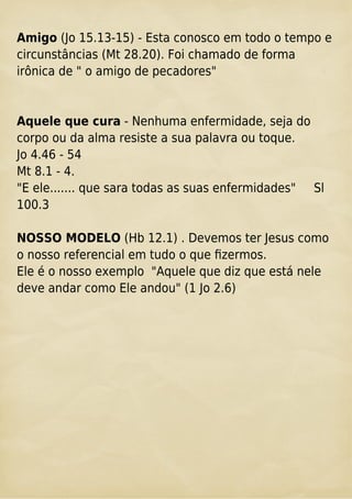 Amigo (Jo 15.13-15) - Esta conosco em todo o tempo e
circunstâncias (Mt 28.20). Foi chamado de forma
irônica de " o amigo de pecadores"
Aquele que cura - Nenhuma enfermidade, seja do
corpo ou da alma resiste a sua palavra ou toque.
Jo 4.46 - 54
Mt 8.1 - 4.
"E ele....... que sara todas as suas enfermidades" Sl
100.3
NOSSO MODELO (Hb 12.1) . Devemos ter Jesus como
o nosso referencial em tudo o que ﬁzermos.
Ele é o nosso exemplo "Aquele que diz que está nele
deve andar como Ele andou" (1 Jo 2.6)
 