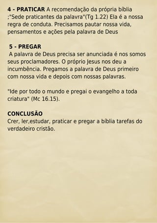 4 - PRATICAR A recomendação da própria bíblia
;"Sede praticantes da palavra"(Tg 1.22) Ela é a nossa
regra de conduta. Precisamos pautar nossa vida,
pensamentos e ações pela palavra de Deus
5 - PREGAR
A palavra de Deus precisa ser anunciada é nos somos
seus proclamadores. O próprio Jesus nos deu a
incumbência. Pregamos a palavra de Deus primeiro
com nossa vida e depois com nossas palavras.
"Ide por todo o mundo e pregai o evangelho a toda
criatura" (Mc 16.15).
CONCLUSÃO
Crer, ler,estudar, praticar e pregar a bíblia tarefas do
verdadeiro cristão.
 
