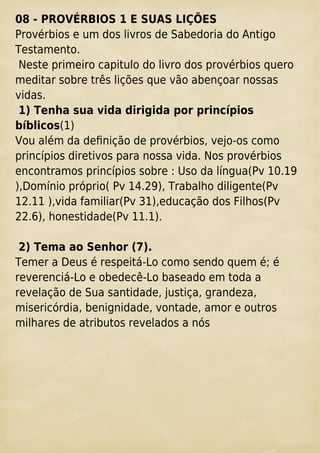 08 - PROVÉRBIOS 1 E SUAS LIÇÕES
Provérbios e um dos livros de Sabedoria do Antigo
Testamento.
Neste primeiro capitulo do livro dos provérbios quero
meditar sobre três lições que vão abençoar nossas
vidas.
1) Tenha sua vida dirigida por princípios
bíblicos(1)
Vou além da deﬁnição de provérbios, vejo-os como
princípios diretivos para nossa vida. Nos provérbios
encontramos princípios sobre : Uso da língua(Pv 10.19
),Domínio próprio( Pv 14.29), Trabalho diligente(Pv
12.11 ),vida familiar(Pv 31),educação dos Filhos(Pv
22.6), honestidade(Pv 11.1).
2) Tema ao Senhor (7).
Temer a Deus é respeitá-Lo como sendo quem é; é
reverenciá-Lo e obedecê-Lo baseado em toda a
revelação de Sua santidade, justiça, grandeza,
misericórdia, benignidade, vontade, amor e outros
milhares de atributos revelados a nós
 