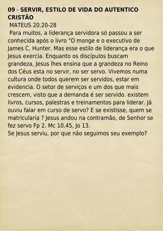 09 - SERVIR, ESTILO DE VIDA DO AUTENTICO
CRISTÃO
MATEUS 20.20-28
Para muitos, a liderança servidora só passou a ser
conhecida após o livro "O monge e o executivo de
James C. Hunter. Mas esse estilo de liderança era o que
Jesus exercia. Enquanto os discípulos buscam
grandeza, Jesus lhes ensina que a grandeza no Reino
dos Céus esta no servir, no ser servo. Vivemos numa
cultura onde todos querem ser servidos, estar em
evidencia. O setor de serviços e um dos que mais
crescem, visto que a demanda é ser servido. existem
livros, cursos, palestras e treinamentos para liderar. Já
ouviu falar em curso de servo? E se existisse, quem se
matricularia ? Jesus andou na contramão, de Senhor se
fez servo Fp 2. Mc 10.45, Jo 13.
Se Jesus serviu, por que não seguimos seu exemplo?
 