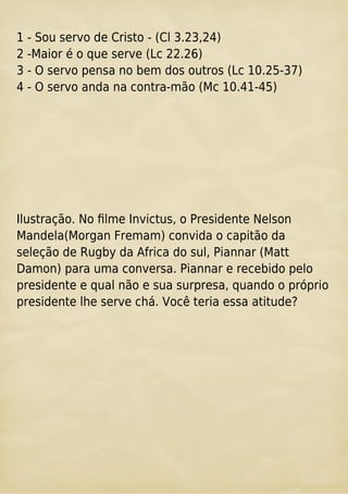 1 - Sou servo de Cristo - (Cl 3.23,24)
2 -Maior é o que serve (Lc 22.26)
3 - O servo pensa no bem dos outros (Lc 10.25-37)
4 - O servo anda na contra-mão (Mc 10.41-45)
Ilustração. No ﬁlme Invictus, o Presidente Nelson
Mandela(Morgan Fremam) convida o capitão da
seleção de Rugby da Africa do sul, Piannar (Matt
Damon) para uma conversa. Piannar e recebido pelo
presidente e qual não e sua surpresa, quando o próprio
presidente lhe serve chá. Você teria essa atitude?
 