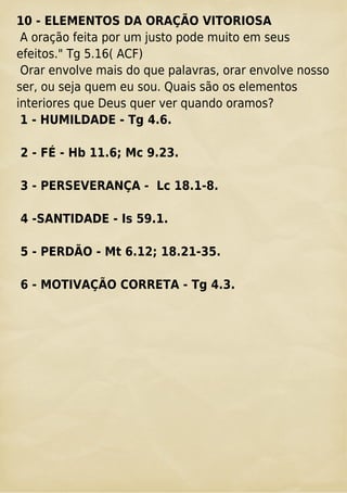 10 - ELEMENTOS DA ORAÇÃO VITORIOSA
A oração feita por um justo pode muito em seus
efeitos." Tg 5.16( ACF)
Orar envolve mais do que palavras, orar envolve nosso
ser, ou seja quem eu sou. Quais são os elementos
interiores que Deus quer ver quando oramos?
1 - HUMILDADE - Tg 4.6.
2 - FÉ - Hb 11.6; Mc 9.23.
3 - PERSEVERANÇA - Lc 18.1-8.
4 -SANTIDADE - Is 59.1.
5 - PERDÃO - Mt 6.12; 18.21-35.
6 - MOTIVAÇÃO CORRETA - Tg 4.3.
 