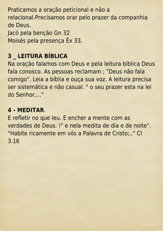 Praticamos a oração peticional e não a
relacional.Precisamos orar pelo prazer da companhia
de Deus.
Jacó pela benção Gn 32
Moisés pela presença Êx 33.
3 _ LEITURA BÍBLICA
Na oração falamos com Deus e pela leitura bíblica Deus
fala conosco. As pessoas reclamam ; "Deus não fala
comigo". Leia a bíblia e ouça sua voz. A leitura precisa
ser sistemática e não casual. " o seu prazer esta na lei
do Senhor,..."
4 - MEDITAR.
E reﬂetir no que leu. E encher a mente com as
verdades de Deus. !" e nela medita de dia e de noite".
"Habite ricamente em vós a Palavra de Cristo;.." Cl
3.16
 