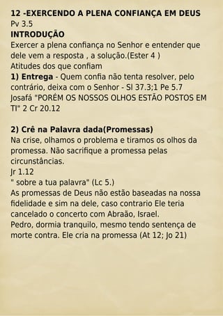 12 -EXERCENDO A PLENA CONFIANÇA EM DEUS
Pv 3.5
INTRODUÇÃO
Exercer a plena conﬁança no Senhor e entender que
dele vem a resposta , a solução.(Ester 4 )
Atitudes dos que conﬁam
1) Entrega - Quem conﬁa não tenta resolver, pelo
contrário, deixa com o Senhor - Sl 37.3;1 Pe 5.7
Josafá "PORÉM OS NOSSOS OLHOS ESTÃO POSTOS EM
TI" 2 Cr 20.12
2) Crê na Palavra dada(Promessas)
Na crise, olhamos o problema e tiramos os olhos da
promessa. Não sacriﬁque a promessa pelas
circunstâncias.
Jr 1.12
" sobre a tua palavra" (Lc 5.)
As promessas de Deus não estão baseadas na nossa
ﬁdelidade e sim na dele, caso contrario Ele teria
cancelado o concerto com Abraão, Israel.
Pedro, dormia tranquilo, mesmo tendo sentença de
morte contra. Ele cria na promessa (At 12; Jo 21)
 
