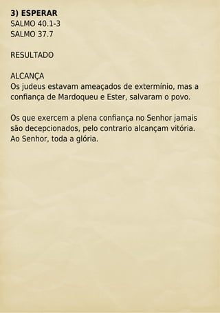 3) ESPERAR
SALMO 40.1-3
SALMO 37.7
RESULTADO
ALCANÇA
Os judeus estavam ameaçados de extermínio, mas a
conﬁança de Mardoqueu e Ester, salvaram o povo.
Os que exercem a plena conﬁança no Senhor jamais
são decepcionados, pelo contrario alcançam vitória.
Ao Senhor, toda a glória.
 