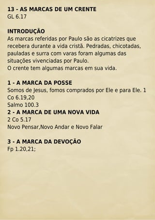 13 - AS MARCAS DE UM CRENTE
GL 6.17
INTRODUÇÃO
As marcas referidas por Paulo são as cicatrizes que
recebera durante a vida cristã. Pedradas, chicotadas,
pauladas e surra com varas foram algumas das
situações vivenciadas por Paulo.
O crente tem algumas marcas em sua vida.
1 - A MARCA DA POSSE
Somos de Jesus, fomos comprados por Ele e para Ele. 1
Co 6.19,20
Salmo 100.3
2 - A MARCA DE UMA NOVA VIDA
2 Co 5.17
Novo Pensar,Novo Andar e Novo Falar
3 - A MARCA DA DEVOÇÃO
Fp 1.20,21;
 