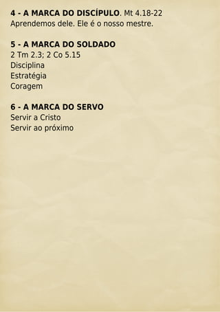 4 - A MARCA DO DISCÍPULO. Mt 4.18-22
Aprendemos dele. Ele é o nosso mestre.
5 - A MARCA DO SOLDADO
2 Tm 2.3; 2 Co 5.15
Disciplina
Estratégia
Coragem
6 - A MARCA DO SERVO
Servir a Cristo
Servir ao próximo
 