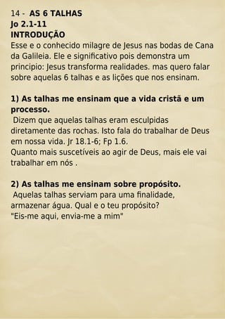 14 - AS 6 TALHAS
Jo 2.1-11
INTRODUÇÃO
Esse e o conhecido milagre de Jesus nas bodas de Cana
da Galileia. Ele e signiﬁcativo pois demonstra um
principio: Jesus transforma realidades. mas quero falar
sobre aquelas 6 talhas e as lições que nos ensinam.
1) As talhas me ensinam que a vida cristã e um
processo.
Dizem que aquelas talhas eram esculpidas
diretamente das rochas. Isto fala do trabalhar de Deus
em nossa vida. Jr 18.1-6; Fp 1.6.
Quanto mais suscetíveis ao agir de Deus, mais ele vai
trabalhar em nós .
2) As talhas me ensinam sobre propósito.
Aquelas talhas serviam para uma ﬁnalidade,
armazenar água. Qual e o teu propósito?
"Eis-me aqui, envia-me a mim"
 