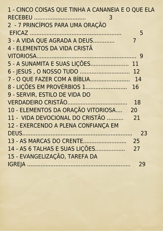 1 - CINCO COISAS QUE TINHA A CANANEIA E O QUE ELA
RECEBEU ............................... 3
2 - 7 PRINCÍPIOS PARA UMA ORAÇÃO
EFICAZ ....................................................... 5
3 - A VIDA QUE AGRADA A DEUS............. 7
4 - ELEMENTOS DA VIDA CRISTÃ
VITORIOSA............................................................ 9
5 - A SUNAMITA E SUAS LIÇÕES....................... 11
6 - JESUS , O NOSSO TUDO .............................. 12
7 - O QUE FAZER COM A BÍBLIA........................ 14
8 - LIÇÕES EM PROVÉRBIOS 1......................... 16
9 - SERVIR, ESTILO DE VIDA DO
VERDADEIRO CRISTÃO.................................... 18
10 - ELEMENTOS DA ORAÇÃO VITORIOSA.... 20
11 - VIDA DEVOCIONAL DO CRISTÃO .......... 21
12 - EXERCENDO A PLENA CONFIANÇA EM
DEUS.................................................................. 23
13 - AS MARCAS DO CRENTE.......................... 25
14 - AS 6 TALHAS E SUAS LIÇÕES.................. 27
15 - EVANGELIZAÇÃO, TAREFA DA
IGREJA .............................................................. 29
 