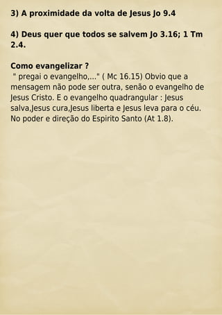 3) A proximidade da volta de Jesus Jo 9.4
4) Deus quer que todos se salvem Jo 3.16; 1 Tm
2.4.
Como evangelizar ?
" pregai o evangelho,..." ( Mc 16.15) Obvio que a
mensagem não pode ser outra, senão o evangelho de
Jesus Cristo. E o evangelho quadrangular : Jesus
salva,Jesus cura,Jesus liberta e Jesus leva para o céu.
No poder e direção do Espirito Santo (At 1.8).
 
