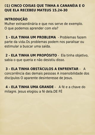 01) CINCO COISAS QUE TINHA A CANANÉIA E O
QUE ELA RECEBEU MATEUS 15.24-30
INTRODUÇÃO
Mulher extraordinária e que nos serve de exemplo.
O que podemos aprender com ela?
1 - ELA TINHA UM PROBLEMA - Problemas fazem
parte da vida.Os problemas podem nos paralisar ou
estimular a buscar uma saída.
2 - ELA TINHA UM PROPÓSITO - Ela tinha objetivo,
sabia o que queria e não desistiu disso.
3 - ELA TINHA OBSTÁCULOS A ENFRENTAR - A
concorrência das demais pessoas A insensibilidade dos
discípulos O aparente desinteresse de Jesus.
4 - ELA TINHA UMA GRANDE - A fé e a chave do
milagre. Jesus elogiou a fé dela.DE FÉ
 