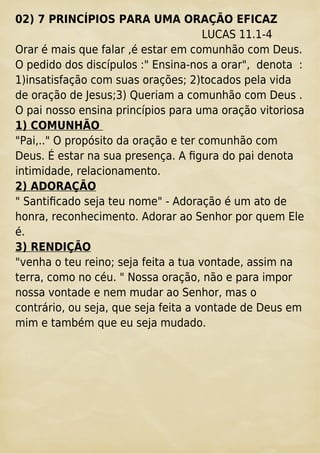 02) 7 PRINCÍPIOS PARA UMA ORAÇÃO EFICAZ
LUCAS 11.1-4
Orar é mais que falar ,é estar em comunhão com Deus.
O pedido dos discípulos :" Ensina-nos a orar", denota :
1)insatisfação com suas orações; 2)tocados pela vida
de oração de Jesus;3) Queriam a comunhão com Deus .
O pai nosso ensina princípios para uma oração vitoriosa
1) COMUNHÃO
"Pai,.." O propósito da oração e ter comunhão com
Deus. É estar na sua presença. A ﬁgura do pai denota
intimidade, relacionamento.
2) ADORAÇÃO
" Santiﬁcado seja teu nome" - Adoração é um ato de
honra, reconhecimento. Adorar ao Senhor por quem Ele
é.
3) RENDIÇÃO
"venha o teu reino; seja feita a tua vontade, assim na
terra, como no céu. " Nossa oração, não e para impor
nossa vontade e nem mudar ao Senhor, mas o
contrário, ou seja, que seja feita a vontade de Deus em
mim e também que eu seja mudado.
 