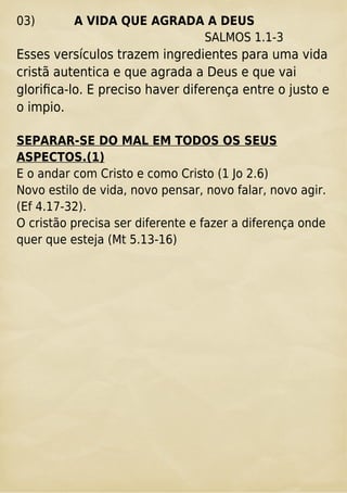 03) A VIDA QUE AGRADA A DEUS
SALMOS 1.1-3
Esses versículos trazem ingredientes para uma vida
cristã autentica e que agrada a Deus e que vai
gloriﬁca-lo. E preciso haver diferença entre o justo e
o impio.
SEPARAR-SE DO MAL EM TODOS OS SEUS
ASPECTOS.(1)
E o andar com Cristo e como Cristo (1 Jo 2.6)
Novo estilo de vida, novo pensar, novo falar, novo agir.
(Ef 4.17-32).
O cristão precisa ser diferente e fazer a diferença onde
quer que esteja (Mt 5.13-16)
 
