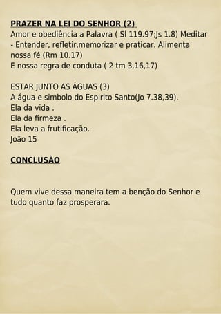 PRAZER NA LEI DO SENHOR (2)
Amor e obediência a Palavra ( Sl 119.97;Js 1.8) Meditar
- Entender, reﬂetir,memorizar e praticar. Alimenta
nossa fé (Rm 10.17)
E nossa regra de conduta ( 2 tm 3.16,17)
ESTAR JUNTO AS ÁGUAS (3)
A água e simbolo do Espirito Santo(Jo 7.38,39).
Ela da vida .
Ela da ﬁrmeza .
Ela leva a frutiﬁcação.
João 15
CONCLUSÃO
Quem vive dessa maneira tem a benção do Senhor e
tudo quanto faz prosperara.
 