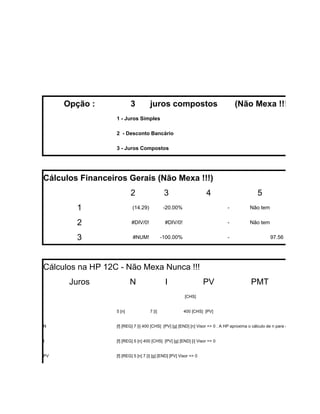 Opção :              3          juros compostos                               (Não Mexa !!!)
                  1 - Juros Simples

                  2 - Desconto Bancário

                  3 - Juros Compostos




Cálculos Financeiros Gerais (Não Mexa !!!)
                          2                   3                     4                          5
        1                  (14.29)            -20.00%                          -           Não tem


        2                 #DIV/0!             #DIV/0!                          -           Não tem


        3                  #NUM!             -100.00%                          -                      97.56




Cálculos na HP 12C - Não Mexa Nunca !!!
      Juros               N                   I                     PV                      PMT
                                                         [CHS]


                  5 [n]              7 [i]               400 [CHS] [PV]


N                 [f] [REG] 7 [i] 400 [CHS] [PV] [g] [END] [n] Visor => 0 . A HP aproxima o cálculo de n para o inteiro superior. S


I                 [f] [REG] 5 [n] 400 [CHS] [PV] [g] [END] [i] Visor => 0


PV                [f] [REG] 5 [n] 7 [i] [g] [END] [PV] Visor => 0
 