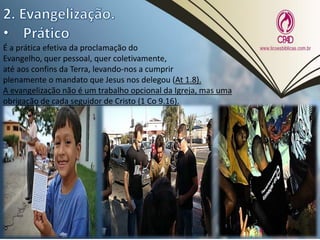 É a prática efetiva da proclamação do
Evangelho, quer pessoal, quer coletivamente,
até aos confins da Terra, levando-nos a cumprir
plenamente o mandato que Jesus nos delegou (At 1.8).
A evangelização não é um trabalho opcional da Igreja, mas uma
obrigação de cada seguidor de Cristo (1 Co 9.16).
 