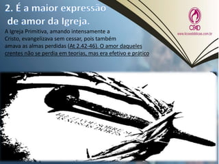 A Igreja Primitiva, amando intensamente a
Cristo, evangelizava sem cessar, pois também
amava as almas perdidas (At 2.42-46). O amor daqueles
crentes não se perdia em teorias, mas era efetivo e prático
 