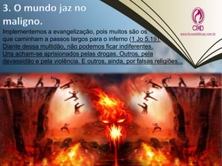 Implementemos a evangelização, pois muitos são os
que caminham a passos largos para o inferno (1 Jo 5.19).
Diante dessa multidão, não podemos ficar indiferentes.
Uns acham-se aprisionados pelas drogas. Outros, pela
devassidão e pela violência. E outros, ainda, por falsas religiões...
 