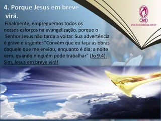 Finalmente, empreguemos todos os
nossos esforços na evangelização, porque o
Senhor Jesus não tarda a voltar. Sua advertência
é grave e urgente: "Convém que eu faça as obras
daquele que me enviou, enquanto é dia; a noite
vem, quando ninguém pode trabalhar" (Jo 9.4).
Sim, Jesus em breve virá!
 