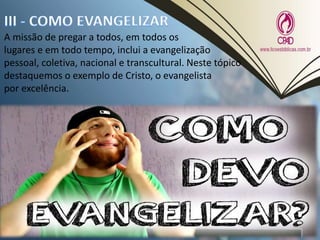 A missão de pregar a todos, em todos os
lugares e em todo tempo, inclui a evangelização
pessoal, coletiva, nacional e transcultural. Neste tópico
destaquemos o exemplo de Cristo, o evangelista
por excelência.
 
