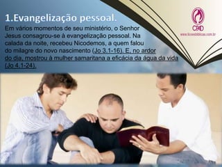 Em vários momentos de seu ministério, o Senhor
Jesus consagrou-se à evangelização pessoal. Na
calada da noite, recebeu Nicodemos, a quem falou
do milagre do novo nascimento (Jo 3.1-16). E, no ardor
do dia, mostrou à mulher samaritana a eficácia da água da vida
(Jo 4.1-24).
 