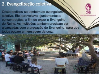 Cristo dedicou-se também ao evangelismo
coletivo. Ele aproveitava ajuntamentos e
concentrações, a fim de expor o Evangelho
do Reino. As multidões também precisam ser
alcançadas com a pregação do Evangelho, para que
todos ouçam a mensagem da cruz.
 