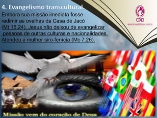 Embora sua missão imediata fosse
redimir as ovelhas da Casa de Jacó
(Mt 15.24), Jesus não deixou de evangelizar
pessoas de outras culturas e nacionalidades.
Atendeu a mulher siro-fenícia (Mc 7.26).
 