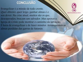 Evangelizar é a missão de todo crente.
Quer obreiro, quer leigo, ganhar almas é o
seu dever. Na crise atual, muitos são os que,
desesperados, buscam um salvador. Mas apenas a
Igreja de Cristo pode mostrar o caminho da salvação.
É hora de evangelizar e de fazer missões. Arranquemos as
almas perdidas das garras de Satanás.
 