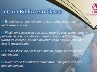 13 E, indo estes, anunciaram-no aos outros, mas nem
ainda estes creram.
14 Finalmente apareceu aos onze, estando eles assentados
juntamente, e lançou-lhes em rosto a sua incredulidade e
dureza de coração, por não haverem crido nos que o tinham
visto já ressuscitado.
15 E disse-lhes: Ide por todo o mundo, pregai o evangelho a
toda criatura.
16 Quem crer e for batizado será salvo; mas quem não crer
será condenado.
 