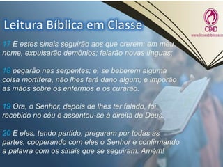 17 E estes sinais seguirão aos que crerem: em meu
nome, expulsarão demônios; falarão novas línguas;
18 pegarão nas serpentes; e, se beberem alguma
coisa mortífera, não lhes fará dano algum; e imporão
as mãos sobre os enfermos e os curarão.
19 Ora, o Senhor, depois de lhes ter falado, foi
recebido no céu e assentou-se à direita de Deus.
20 E eles, tendo partido, pregaram por todas as
partes, cooperando com eles o Senhor e confirmando
a palavra com os sinais que se seguiram. Amém!
 