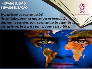 Evangelismo ou evangelização?
Neste tópico, veremos que ambos os termos são
igualmente corretos, pois a evangelização depende do
evangelismo. Se este é a teoria, aquela é a prática.
 