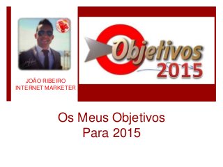 JOÃO RIBEIRO
INTERNET MARKETER
Os Meus Objetivos
Para 2015
 