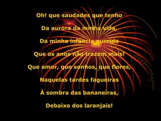 Oh! que saudades que tenho Da aurora da minha vida, Da minha infância querida Que os anos não trazem mais! Que amor, que sonhos, que flores, Naquelas tardes fagueiras À sombra das bananeiras, Debaixo dos laranjais! 
