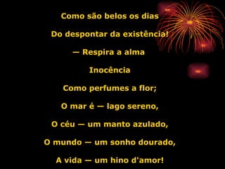 Como são belos os dias Do despontar da existência! —  Respira a alma  Inocência Como perfumes a flor; O mar é — lago sereno, O céu — um manto azulado, O mundo — um sonho dourado, A vida — um hino d'amor! 