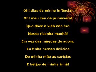 Oh! dias da minha infância! Oh! meu céu de primavera! Que doce a vida não era Nessa risonha manhã! Em vez das mágoas de agora, Eu tinha nessas delícias De minha mãe as carícias E beijos de minha irmã! 