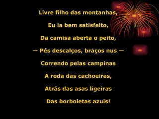 Livre filho das montanhas, Eu ia bem satisfeito, Da camisa aberta o peito, —  Pés descalços, braços nus — Correndo pelas campinas A roda das cachoeiras, Atrás das asas ligeiras Das borboletas azuis! 