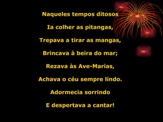 Naqueles tempos ditosos Ia colher as pitangas, Trepava a tirar as mangas, Brincava à beira do mar; Rezava às Ave-Marias, Achava o céu sempre lindo. Adormecia sorrindo E despertava a cantar! 