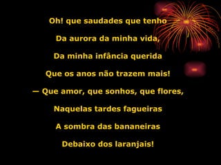Oh! que saudades que tenho Da aurora da minha vida, Da minha infância querida Que os anos não trazem mais! —  Que amor, que sonhos, que flores, Naquelas tardes fagueiras A sombra das bananeiras Debaixo dos laranjais! 