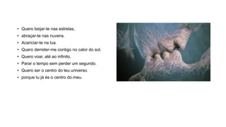 • Quero beijar-te nas estrelas,
• abraçar-te nas nuvens.
• Acariciar-te na lua.
• Quero derreter-me contigo no calor do sol.
• Quero voar, até ao infinito.
• Parar o tempo sem perder um segundo.
• Quero ser o centro do teu universo.
• porque tu já és o centro do meu.
 
