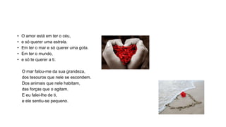 • O amor está em ter o céu,
• e só querer uma estrela.
• Em ter o mar e só querer uma gota.
• Em ter o mundo,
• e só te querer a ti.
O mar falou-me da sua grandeza,
dos tesouros que nele se escondem.
Dos animais que nele habitam,
das forças que o agitam.
E eu falei-lhe de ti,
e ele sentiu-se pequeno.
 