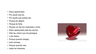 • Estou apaixonado:
• Por aquilo que és,
• Por aquilo que queres ser,
• Porque és alegria,
• Porque és forte.
• Porque um dia me mostraste o norte,
• Estou apaixonado pelo teu sorriso,
• Pelo teu cheiro que me persegue
• o dia inteiro,
• Porque quando chegas,
• tudo começa,
• Porque quando vais,
• nada me interessa.
 