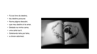 • Fui ao livro do destino,
• teu destino procurar.
• Numa página descobri,
• que meu destino é te amar.
• Deitada na minha cama,
• uma carta tua li.
• Soletrando letra por letra,
• a chorar adormeci.
 