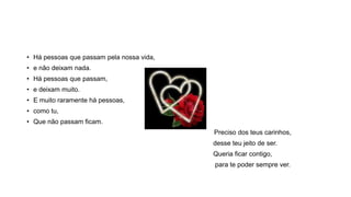 • Há pessoas que passam pela nossa vida,
• e não deixam nada.
• Há pessoas que passam,
• e deixam muito.
• E muito raramente há pessoas,
• como tu,
• Que não passam ficam.
Preciso dos teus carinhos,
desse teu jeito de ser.
Queria ficar contigo,
para te poder sempre ver.
 