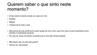 Querem saber o que sinto neste
momento?
• Então neste momento existe um vazio em mim.
• Solidão,
• Mágoa,
• Tristeza sei lá mais o quê.
• Mas acima de tudo ainda tenho quem goste de mim e sim, para mim isso é muito importante como
também é importante escrever.
• Por isso às vezes me dedico à poesia que é uma das minhas paixões.
• Não dizem que na vida tudo passa?
• Vamos ver ade passar.
 