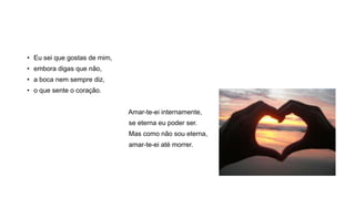 • Eu sei que gostas de mim,
• embora digas que não,
• a boca nem sempre diz,
• o que sente o coração.
Amar-te-ei internamente,
se eterna eu poder ser.
Mas como não sou eterna,
amar-te-ei até morrer.
 