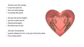 Sei bem que não consigo,
• o que não quero ter.
• Que nem até prossigo,
• na estrada até querer.
• Sei que não sei da imagem,
• que era o saber que foi.
• Aquela personagem,
• Do drama que me dói.
Sei tudo. Era presente,
• quando abdiquei de mim, e do que minha alma sente,
• Ficou nesse jardim.
 